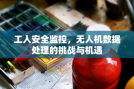 工人安全监控，无人机数据处理的挑战与机遇