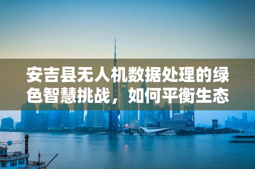 安吉县无人机数据处理的绿色智慧挑战，如何平衡生态保护与精准农业？