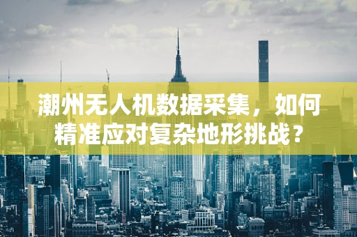 潮州无人机数据采集，如何精准应对复杂地形挑战？