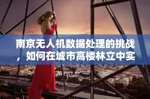 南京无人机数据处理的挑战，如何在城市高楼林立中实现精准定位？