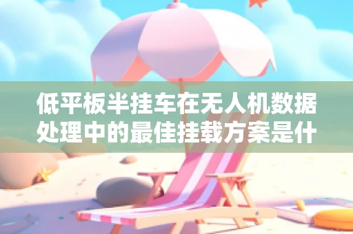 低平板半挂车在无人机数据处理中的最佳挂载方案是什么？