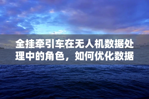 全挂牵引车在无人机数据处理中的角色，如何优化数据传输与处理效率？