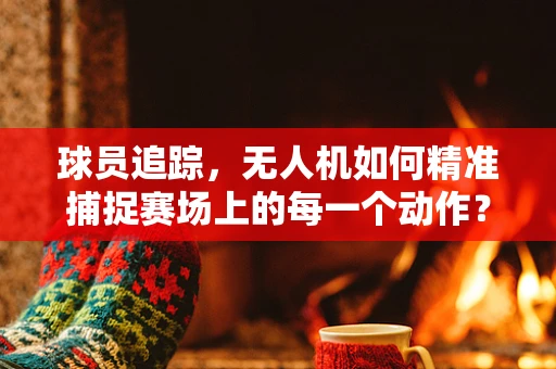 球员追踪，无人机如何精准捕捉赛场上的每一个动作？