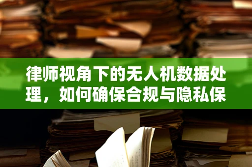 律师视角下的无人机数据处理，如何确保合规与隐私保护？
