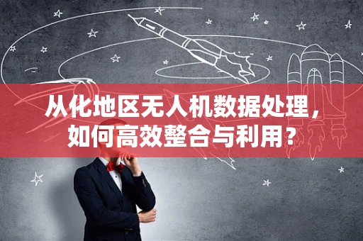 从化地区无人机数据处理，如何高效整合与利用？