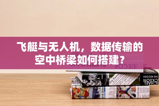 飞艇与无人机，数据传输的空中桥梁如何搭建？