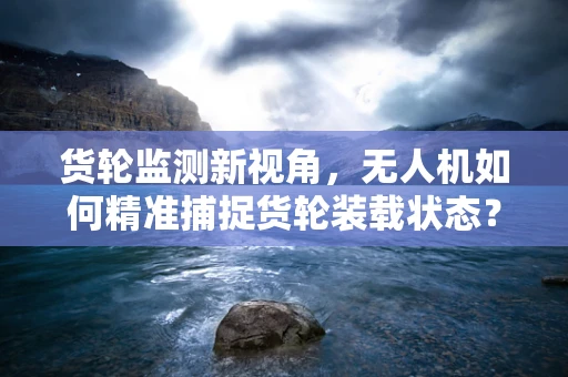 货轮监测新视角，无人机如何精准捕捉货轮装载状态？