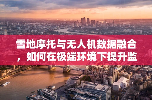 雪地摩托与无人机数据融合，如何在极端环境下提升监测精度？