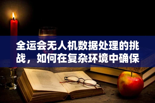 全运会无人机数据处理的挑战，如何在复杂环境中确保精准飞行？