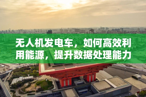 无人机发电车，如何高效利用能源，提升数据处理能力？
