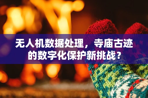 无人机数据处理，寺庙古迹的数字化保护新挑战？