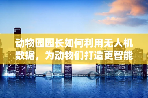 动物园园长如何利用无人机数据，为动物们打造更智能的栖息地？