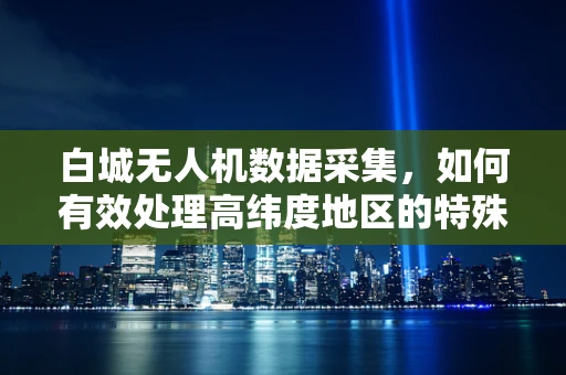 白城无人机数据采集，如何有效处理高纬度地区的特殊挑战？