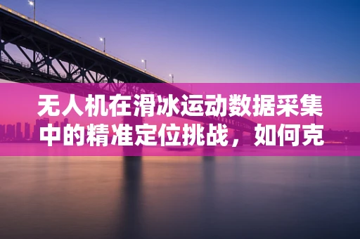 无人机在滑冰运动数据采集中的精准定位挑战，如何克服？