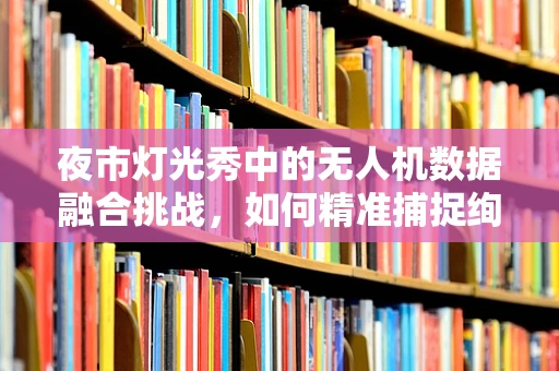 夜市灯光秀中的无人机数据融合挑战，如何精准捕捉绚烂光影？