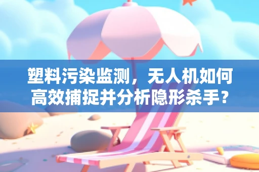 塑料污染监测，无人机如何高效捕捉并分析隐形杀手？