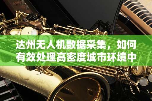 达州无人机数据采集，如何有效处理高密度城市环境中的图像信息？