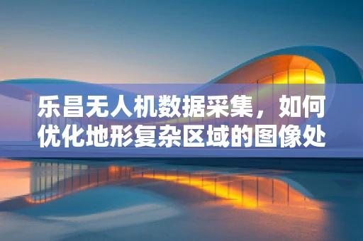 乐昌无人机数据采集，如何优化地形复杂区域的图像处理？
