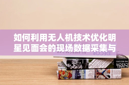 如何利用无人机技术优化明星见面会的现场数据采集与处理？