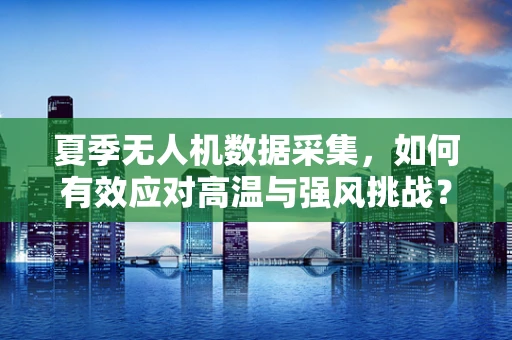 夏季无人机数据采集，如何有效应对高温与强风挑战？