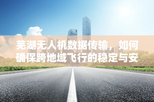芜湖无人机数据传输，如何确保跨地域飞行的稳定与安全？