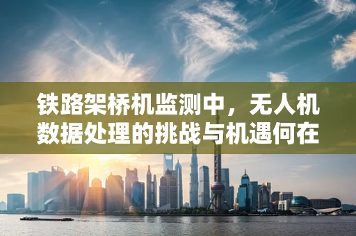 铁路架桥机监测中，无人机数据处理的挑战与机遇何在？