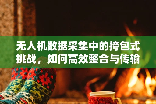 无人机数据采集中的挎包式挑战，如何高效整合与传输？