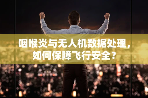 咽喉炎与无人机数据处理，如何保障飞行安全？