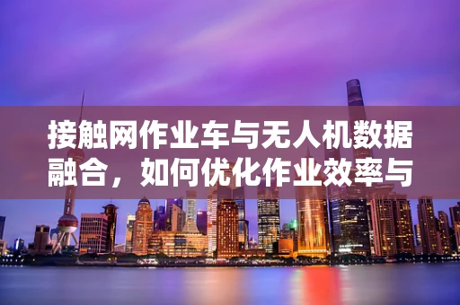 接触网作业车与无人机数据融合，如何优化作业效率与安全？