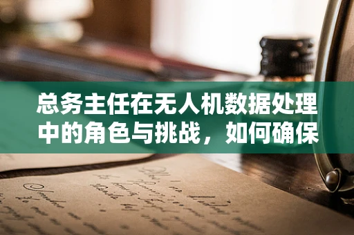 总务主任在无人机数据处理中的角色与挑战，如何确保数据安全与高效利用？