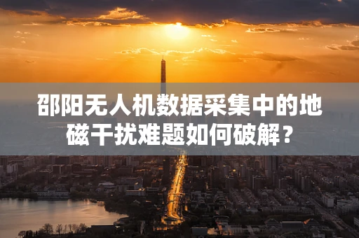 邵阳无人机数据采集中的地磁干扰难题如何破解？