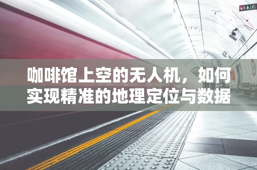 咖啡馆上空的无人机，如何实现精准的地理定位与数据传输？