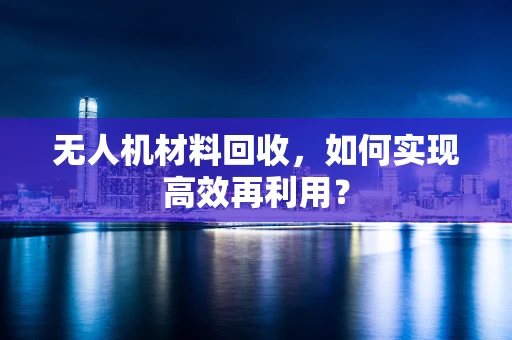 无人机材料回收，如何实现高效再利用？