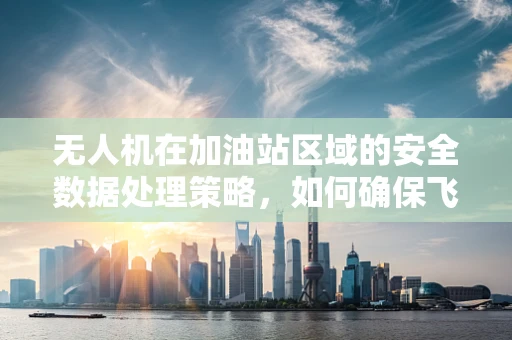无人机在加油站区域的安全数据处理策略，如何确保飞行与加油的双重安全？