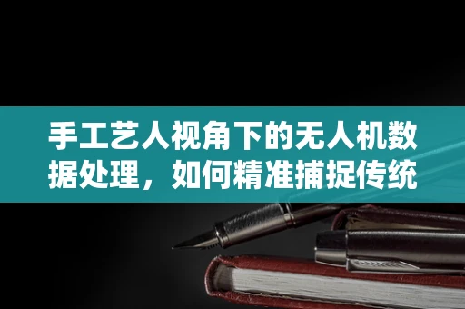 手工艺人视角下的无人机数据处理，如何精准捕捉传统工艺的细节之美？