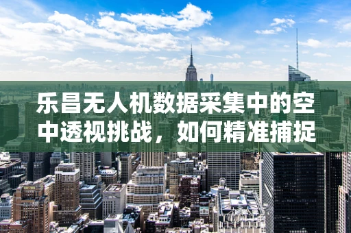 乐昌无人机数据采集中的空中透视挑战，如何精准捕捉复杂地形细节？