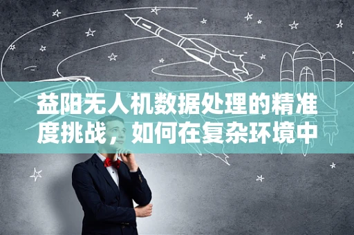 益阳无人机数据处理的精准度挑战，如何在复杂环境中确保数据质量？