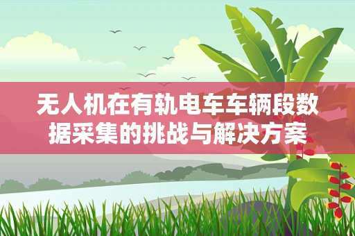 无人机在有轨电车车辆段数据采集的挑战与解决方案