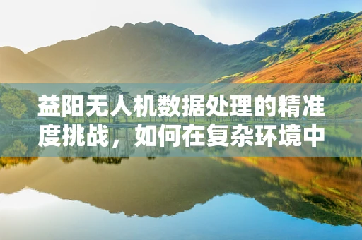 益阳无人机数据处理的精准度挑战，如何在复杂环境中确保数据质量？