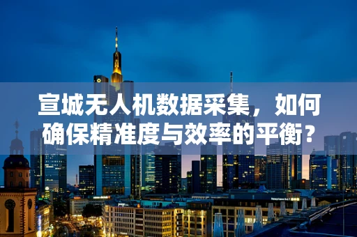 宣城无人机数据采集，如何确保精准度与效率的平衡？
