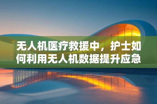 无人机医疗救援中，护士如何利用无人机数据提升应急响应效率？