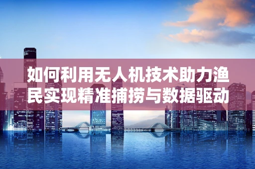 如何利用无人机技术助力渔民实现精准捕捞与数据驱动的决策？