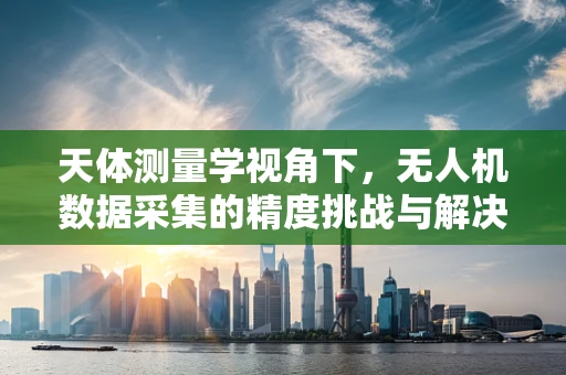 天体测量学视角下，无人机数据采集的精度挑战与解决方案