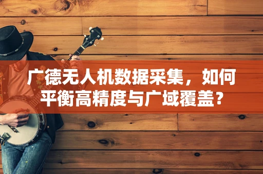 广德无人机数据采集，如何平衡高精度与广域覆盖？