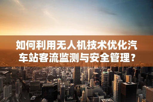 如何利用无人机技术优化汽车站客流监测与安全管理？