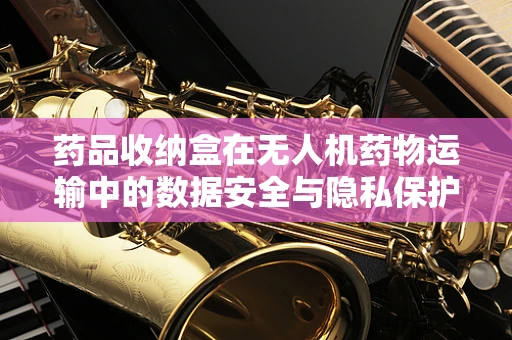 药品收纳盒在无人机药物运输中的数据安全与隐私保护难题