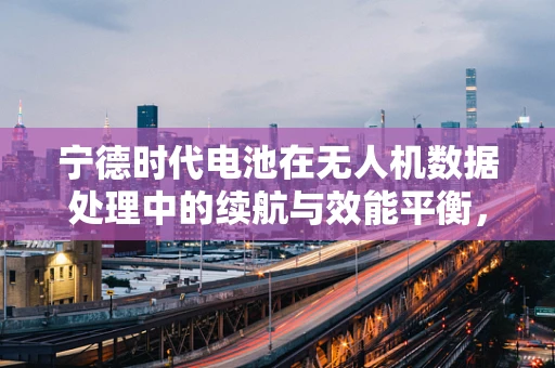 宁德时代电池在无人机数据处理中的续航与效能平衡，如何实现最优配置？