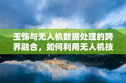 玉饰与无人机数据处理的跨界融合，如何利用无人机技术为玉饰鉴定提供新视角？