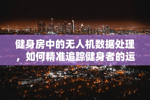 健身房中的无人机数据处理，如何精准追踪健身者的运动轨迹？