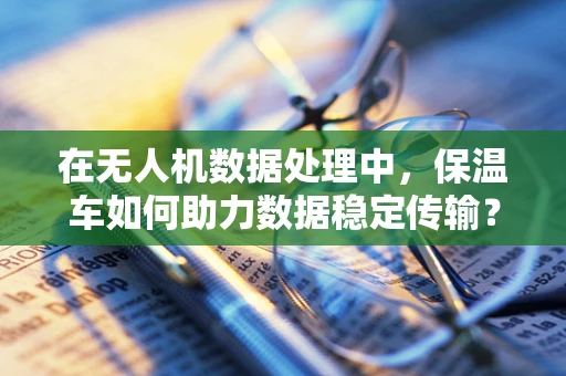 在无人机数据处理中，保温车如何助力数据稳定传输？